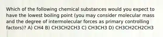 Which of the following chemical substances would you expect to have the lowest boiling point (you may consider molecular mass and the degree of intermolecular forces as primary controlling factors)? A) CH4 B) CH3CH2CH3 C) CH3CH3 D) CH3CH2CH2CH3