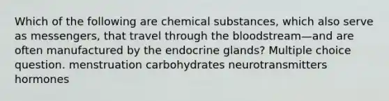 Which of the following are chemical substances, which also serve as messengers, that travel through the bloodstream—and are often manufactured by the endocrine glands? Multiple choice question. menstruation carbohydrates neurotransmitters hormones