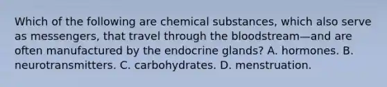 Which of the following are chemical substances, which also serve as messengers, that travel through the bloodstream—and are often manufactured by the endocrine glands? A. hormones. B. neurotransmitters. C. carbohydrates. D. menstruation.