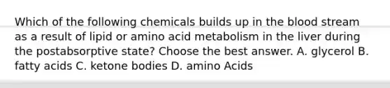 Which of the following chemicals builds up in <a href='https://www.questionai.com/knowledge/k7oXMfj7lk-the-blood' class='anchor-knowledge'>the blood</a> stream as a result of lipid or amino acid metabolism in the liver during the postabsorptive state? Choose the best answer. A. glycerol B. fatty acids C. <a href='https://www.questionai.com/knowledge/kR9thwvAYz-ketone-bodies' class='anchor-knowledge'>ketone bodies</a> D. <a href='https://www.questionai.com/knowledge/k9gb720LCl-amino-acids' class='anchor-knowledge'>amino acids</a>