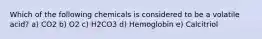 Which of the following chemicals is considered to be a volatile acid? a) CO2 b) O2 c) H2CO3 d) Hemoglobin e) Calcitriol