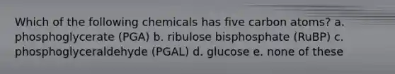 Which of the following chemicals has five carbon atoms? a. phosphoglycerate (PGA) b. ribulose bisphosphate (RuBP) c. phosphoglyceraldehyde (PGAL) d. glucose e. none of these