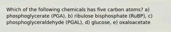 Which of the following chemicals has five carbon atoms? a) phosphoglycerate (PGA), b) ribulose bisphosphate (RuBP), c) phosphoglyceraldehyde (PGAL), d) glucose, e) oxaloacetate