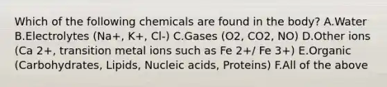 Which of the following chemicals are found in the body? A.Water B.Electrolytes (Na+, K+, Cl-) C.Gases (O2, CO2, NO) D.Other ions (Ca 2+, transition metal ions such as Fe 2+/ Fe 3+) E.Organic (Carbohydrates, Lipids, Nucleic acids, Proteins) F.All of the above