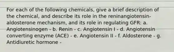 For each of the following chemicals, give a brief description of the chemical, and describe its role in the reninangiotensin-aldosterone mechanism, and its role in regulating GFR: a. Angiotensinogen - b. Renin - c. Angiotensin I - d. Angiotensin converting enzyme (ACE) - e. Angiotensin II - f. Aldosterone - g. Antidiuretic hormone -