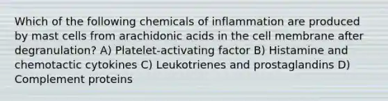 Which of the following chemicals of inflammation are produced by mast cells from arachidonic acids in the cell membrane after degranulation? A) Platelet-activating factor B) Histamine and chemotactic cytokines C) Leukotrienes and prostaglandins D) Complement proteins