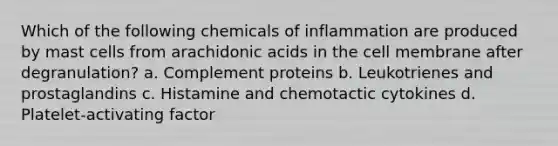 Which of the following chemicals of inflammation are produced by mast cells from arachidonic acids in the cell membrane after degranulation? a. Complement proteins b. Leukotrienes and prostaglandins c. Histamine and chemotactic cytokines d. Platelet-activating factor