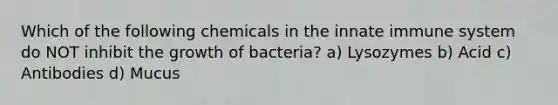 Which of the following chemicals in the innate immune system do NOT inhibit the growth of bacteria? a) Lysozymes b) Acid c) Antibodies d) Mucus