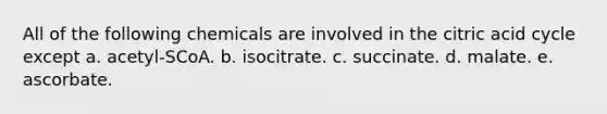 All of the following chemicals are involved in the citric acid cycle except a. acetyl-SCoA. b. isocitrate. c. succinate. d. malate. e. ascorbate.