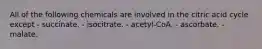 All of the following chemicals are involved in the citric acid cycle except - succinate. - isocitrate. - acetyl-CoA. - ascorbate. - malate.