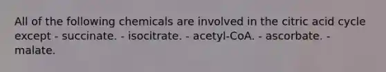 All of the following chemicals are involved in the citric acid cycle except - succinate. - isocitrate. - acetyl-CoA. - ascorbate. - malate.