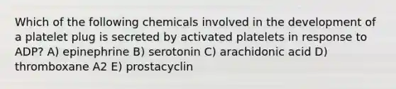 Which of the following chemicals involved in the development of a platelet plug is secreted by activated platelets in response to ADP? A) epinephrine B) serotonin C) arachidonic acid D) thromboxane A2 E) prostacyclin