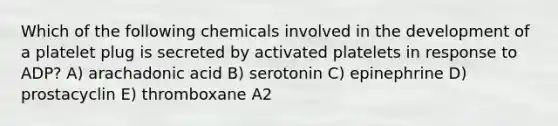 Which of the following chemicals involved in the development of a platelet plug is secreted by activated platelets in response to ADP? A) arachadonic acid B) serotonin C) epinephrine D) prostacyclin E) thromboxane A2