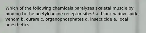 Which of the following chemicals paralyzes skeletal muscle by binding to the acetylcholine receptor sites? a. black widow spider venom b. curare c. organophosphates d. insecticide e. local anesthetics