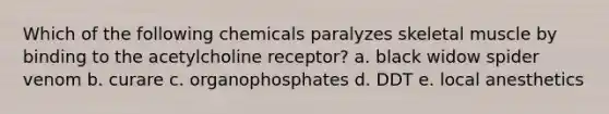 Which of the following chemicals paralyzes skeletal muscle by binding to the acetylcholine receptor? a. black widow spider venom b. curare c. organophosphates d. DDT e. local anesthetics