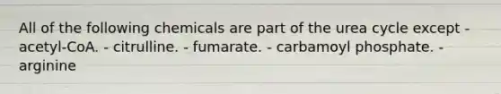 All of the following chemicals are part of the urea cycle except - acetyl-CoA. - citrulline. - fumarate. - carbamoyl phosphate. - arginine