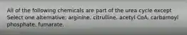 All of the following chemicals are part of the urea cycle except Select one alternative: arginine. citrulline. acetyl CoA. carbamoyl phosphate. fumarate.