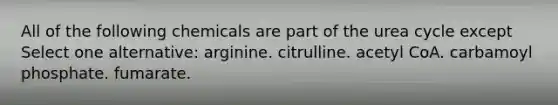 All of the following chemicals are part of the urea cycle except Select one alternative: arginine. citrulline. acetyl CoA. carbamoyl phosphate. fumarate.