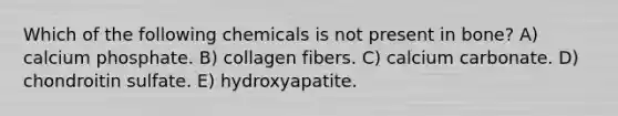 Which of the following chemicals is not present in bone? A) calcium phosphate. B) collagen fibers. C) calcium carbonate. D) chondroitin sulfate. E) hydroxyapatite.