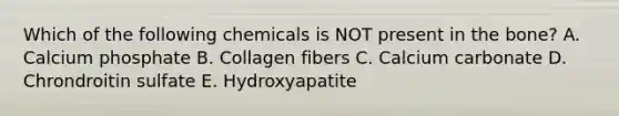 Which of the following chemicals is NOT present in the bone? A. Calcium phosphate B. Collagen fibers C. Calcium carbonate D. Chrondroitin sulfate E. Hydroxyapatite