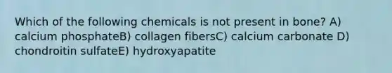 Which of the following chemicals is not present in bone? A) calcium phosphateB) collagen fibersC) calcium carbonate D) chondroitin sulfateE) hydroxyapatite