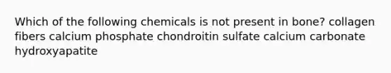 Which of the following chemicals is not present in bone? collagen fibers calcium phosphate chondroitin sulfate calcium carbonate hydroxyapatite