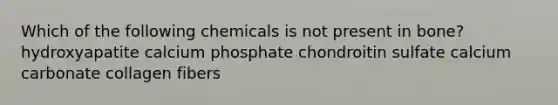 Which of the following chemicals is not present in bone? hydroxyapatite calcium phosphate chondroitin sulfate calcium carbonate collagen fibers