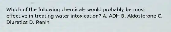 Which of the following chemicals would probably be most effective in treating water intoxication? A. ADH B. Aldosterone C. Diuretics D. Renin