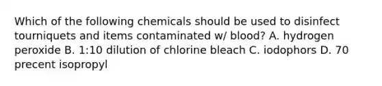 Which of the following chemicals should be used to disinfect tourniquets and items contaminated w/ blood? A. hydrogen peroxide B. 1:10 dilution of chlorine bleach C. iodophors D. 70 precent isopropyl