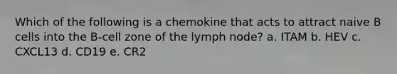 Which of the following is a chemokine that acts to attract naive B cells into the B-cell zone of the lymph node? a. ITAM b. HEV c. CXCL13 d. CD19 e. CR2