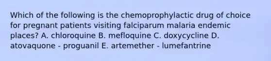 Which of the following is the chemoprophylactic drug of choice for pregnant patients visiting falciparum malaria endemic places? A. chloroquine B. mefloquine C. doxycycline D. atovaquone - proguanil E. artemether - lumefantrine