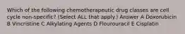 Which of the following chemotherapeutic drug classes are cell cycle non-specific? (Select ALL that apply.) Answer A Doxorubicin B Vincristine C Alkylating Agents D Flourouracil E Cisplatin