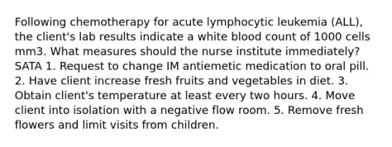 Following chemotherapy for acute lymphocytic leukemia (ALL), the client's lab results indicate a white blood count of 1000 cells mm3. What measures should the nurse institute immediately? SATA 1. Request to change IM antiemetic medication to oral pill. 2. Have client increase fresh fruits and vegetables in diet. 3. Obtain client's temperature at least every two hours. 4. Move client into isolation with a negative flow room. 5. Remove fresh flowers and limit visits from children.