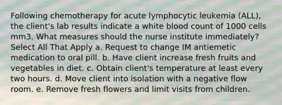 Following chemotherapy for acute lymphocytic leukemia (ALL), the client's lab results indicate a white blood count of 1000 cells mm3. What measures should the nurse institute immediately? Select All That Apply a. Request to change IM antiemetic medication to oral pill. b. Have client increase fresh fruits and vegetables in diet. c. Obtain client's temperature at least every two hours. d. Move client into isolation with a negative flow room. e. Remove fresh flowers and limit visits from children.