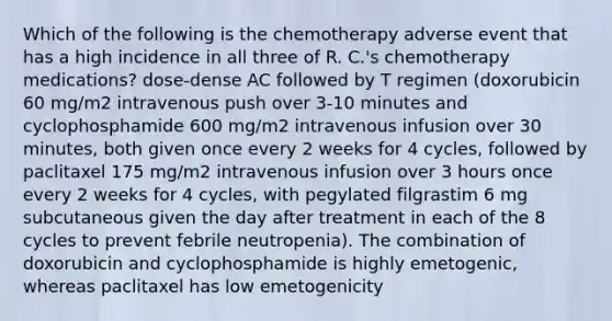 Which of the following is the chemotherapy adverse event that has a high incidence in all three of R. C.'s chemotherapy medications? dose-dense AC followed by T regimen (doxorubicin 60 mg/m2 intravenous push over 3-10 minutes and cyclophosphamide 600 mg/m2 intravenous infusion over 30 minutes, both given once every 2 weeks for 4 cycles, followed by paclitaxel 175 mg/m2 intravenous infusion over 3 hours once every 2 weeks for 4 cycles, with pegylated filgrastim 6 mg subcutaneous given the day after treatment in each of the 8 cycles to prevent febrile neutropenia). The combination of doxorubicin and cyclophosphamide is highly emetogenic, whereas paclitaxel has low emetogenicity