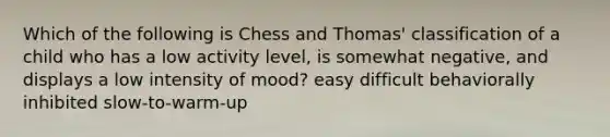 Which of the following is Chess and Thomas' classification of a child who has a low activity level, is somewhat negative, and displays a low intensity of mood? easy difficult behaviorally inhibited slow-to-warm-up