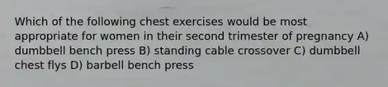 Which of the following chest exercises would be most appropriate for women in their second trimester of pregnancy A) dumbbell bench press B) standing cable crossover C) dumbbell chest flys D) barbell bench press