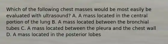 Which of the following chest masses would be most easily be evaluated with ultrasound? A. A mass located in the central portion of the lung B. A mass located between the bronchial tubes C. A mass located between the pleura and the chest wall D. A mass located in the posterior lobes