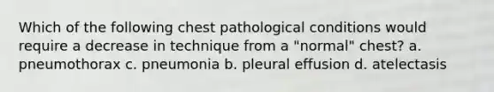 Which of the following chest pathological conditions would require a decrease in technique from a "normal" chest? a. pneumothorax c. pneumonia b. pleural effusion d. atelectasis