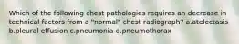 Which of the following chest pathologies requires an decrease in technical factors from a "normal" chest radiograph? a.atelectasis b.pleural effusion c.pneumonia d.pneumothorax