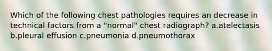 Which of the following chest pathologies requires an decrease in technical factors from a "normal" chest radiograph? a.atelectasis b.pleural effusion c.pneumonia d.pneumothorax