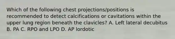 Which of the following chest projections/positions is recommended to detect calcifications or cavitations within the upper lung region beneath the clavicles? A. Left lateral decubitus B. PA C. RPO and LPO D. AP lordotic