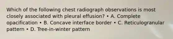 Which of the following chest radiograph observations is most closely associated with pleural effusion? • A. Complete opacification • B. Concave interface border • C. Reticulogranular pattern • D. Tree-in-winter pattern