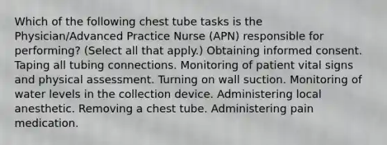 Which of the following chest tube tasks is the Physician/Advanced Practice Nurse (APN) responsible for performing? (Select all that apply.) Obtaining informed consent. Taping all tubing connections. Monitoring of patient vital signs and physical assessment. Turning on wall suction. Monitoring of water levels in the collection device. Administering local anesthetic. Removing a chest tube. Administering pain medication.