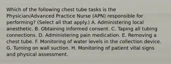 Which of the following chest tube tasks is the Physician/Advanced Practice Nurse (APN) responsible for performing? (Select all that apply.) A. Administering local anesthetic. B. Obtaining informed consent. C. Taping all tubing connections. D. Administering pain medication. E. Removing a chest tube. F. Monitoring of water levels in the collection device. G. Turning on wall suction. H. Monitoring of patient vital signs and physical assessment.