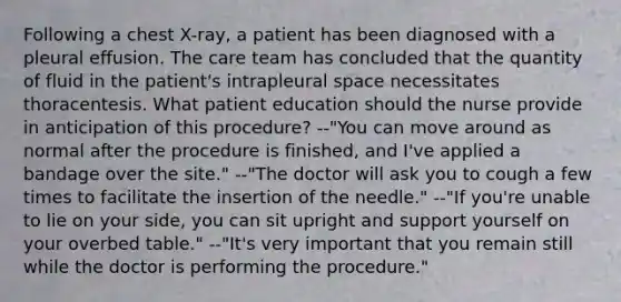 Following a chest X-ray, a patient has been diagnosed with a pleural effusion. The care team has concluded that the quantity of fluid in the patient's intrapleural space necessitates thoracentesis. What patient education should the nurse provide in anticipation of this procedure? --"You can move around as normal after the procedure is finished, and I've applied a bandage over the site." --"The doctor will ask you to cough a few times to facilitate the insertion of the needle." --"If you're unable to lie on your side, you can sit upright and support yourself on your overbed table." --"It's very important that you remain still while the doctor is performing the procedure."