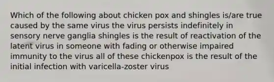 Which of the following about chicken pox and shingles is/are true caused by the same virus the virus persists indefinitely in sensory nerve ganglia shingles is the result of reactivation of the latent virus in someone with fading or otherwise impaired immunity to the virus all of these chickenpox is the result of the initial infection with varicella-zoster virus