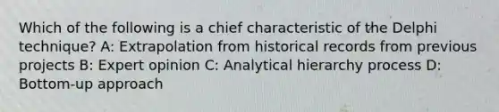 Which of the following is a chief characteristic of the Delphi technique? A: Extrapolation from historical records from previous projects B: Expert opinion C: Analytical hierarchy process D: Bottom-up approach