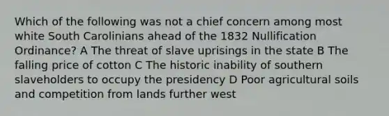 Which of the following was not a chief concern among most white South Carolinians ahead of the 1832 Nullification Ordinance? A The threat of slave uprisings in the state B The falling price of cotton C The historic inability of southern slaveholders to occupy the presidency D Poor agricultural soils and competition from lands further west