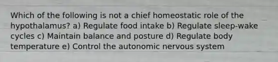 Which of the following is not a chief homeostatic role of the hypothalamus? a) Regulate food intake b) Regulate sleep-wake cycles c) Maintain balance and posture d) Regulate body temperature e) Control the autonomic nervous system